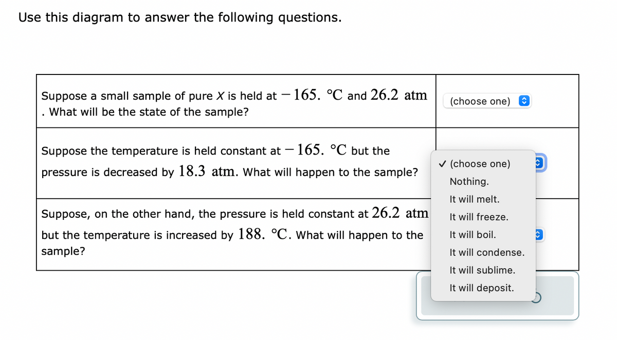 Use this diagram to answer the following questions.
Suppose a small sample of pure X is held at - 165. °C and 26.2 atm
What will be the state of the sample?
Suppose the temperature is held constant at 165. °C but the
pressure is decreased by 18.3 atm. What will happen to the sample?
Suppose, on the other hand, the pressure is held constant at 26.2 atm
but the temperature is increased by 188. °C. What will happen to the
sample?
(choose one) ↑
✓ (choose one) C
Nothing.
It will melt.
It will freeze.
It will boil.
It will condense.
It will sublime.
It will deposit.
C
