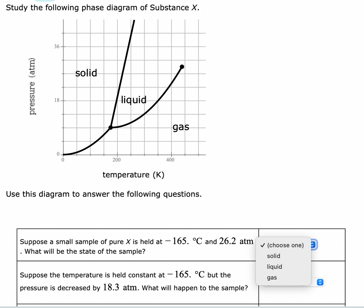 Study the following phase diagram of Substance X.
pressure (atm)
36
18
0.
0
solid
liquid
200
gas
400
temperature (K)
Use this diagram to answer the following questions.
Suppose a small sample of pure X is held at - 165. °C and 26.2 atm
What will be the state of the sample?
Suppose the temperature is held constant at -165. °C but the
pressure is decreased by 18.3 atm. What will happen to the sample?
✓ (choose one) C
solid
liquid
gas
î