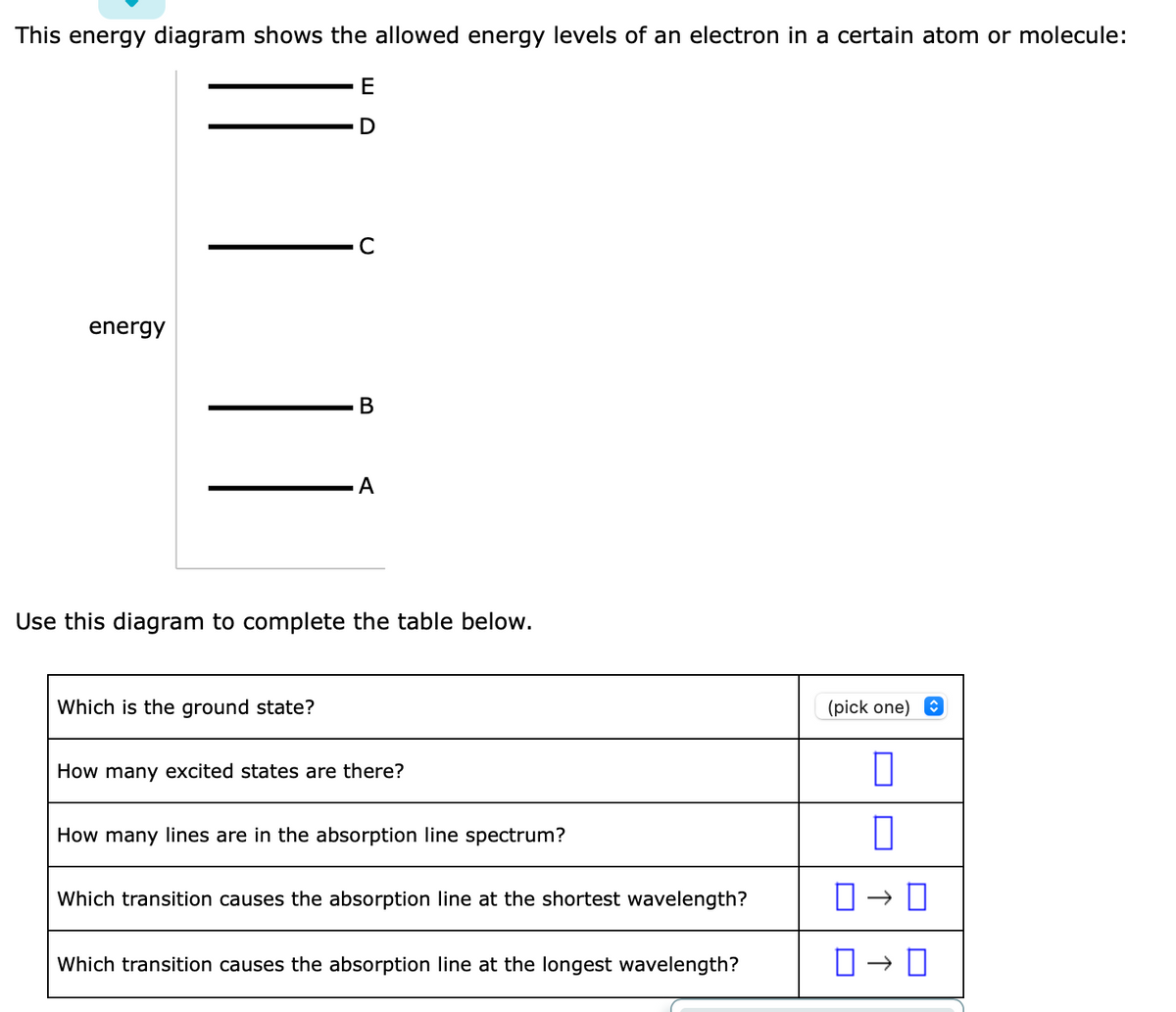 This energy diagram shows the allowed energy levels of an electron in a certain atom or molecule:
E
energy
C
Which is the ground state?
B
A
Use this diagram to complete the table below.
How many excited states are there?
How many lines are in the absorption line spectrum?
Which transition causes the absorption line at the shortest wavelength?
Which transition causes the absorption line at the longest wavelength?
(pick one)
0
0
0 → 0
0-0