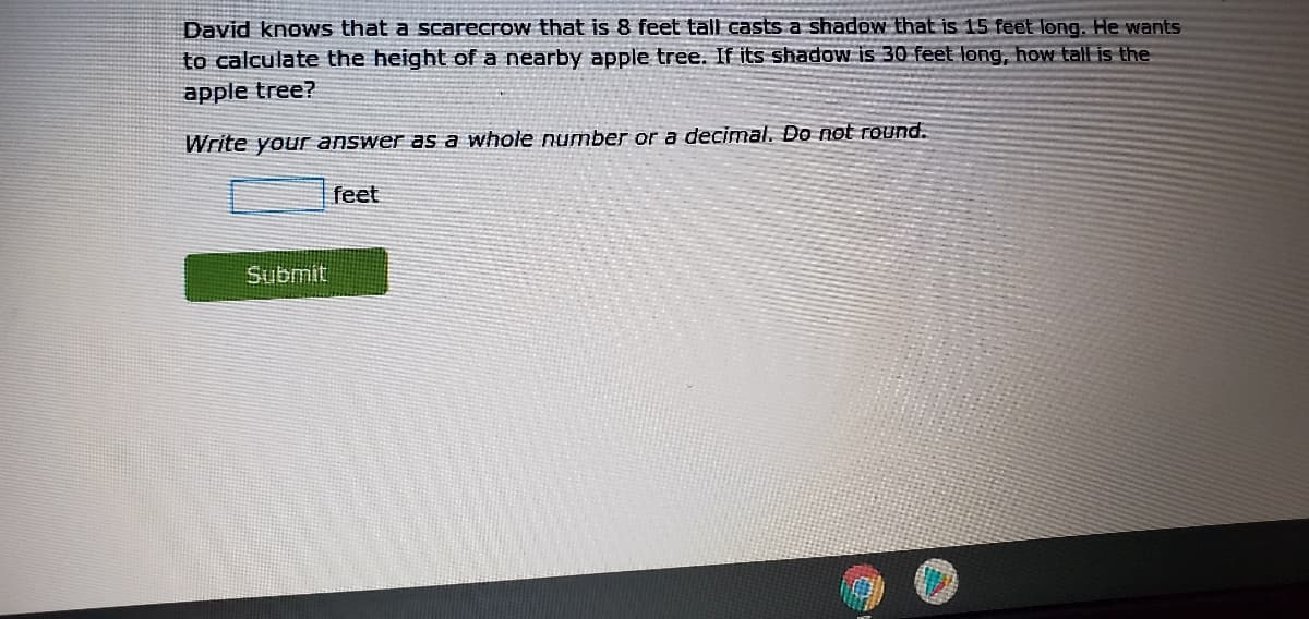 David knows that a scarecrow that is 8 feet tall casts a shadow that is 15 feet long. He wants
to calculate the height of a nearby apple tree. If its shadow is 30 feet long, how tall is the
apple tree?
Write your answer as a whole number or a decimal. Do not round.
feet
Submit
