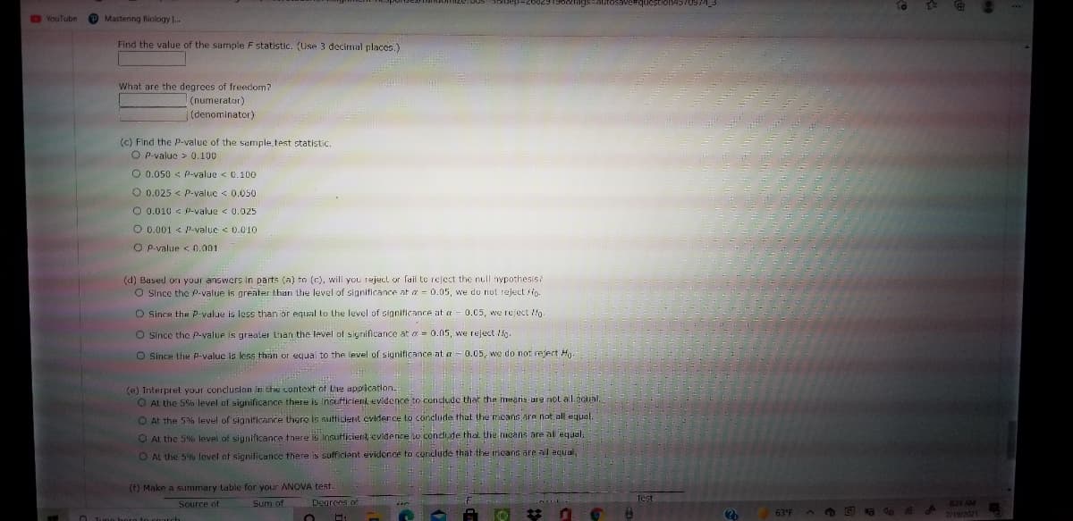 DYouTube
O Mastering Biology ..
Find the value of the sample F statistic. (Use 3 decimal places.)
What are the degrees of freedom?
(numerator)
(denominator)
(c) Find the P-value of the sample test statistic.
O P-value > 0.100
O 0.050 < P-value < 0.100
O 0.025 < P-valuc < 0.050
O 0.010 < -value < 0.025
O 0.001 < P-value < 0.010
O P-value < 0.001
(d) Based on your answers in parts (a) to (c), will you rejecl or fail to reject the null hypothesis?
O Since the P-value is greater than the level of significance at a = 0.05, we do not reject Ho.
O Since the P-value is less than ör equal to the level of significance at a - 0.05, we reject Mo
O Since the p-value is greater than the level of significance at a = 0.05, we reject lg.
O Since the p-valuc is less than or equal to the level of significance at a - 0.05, we do not rejert Hg
(e) Interpret your conclusion in the context of the appication.
O At the 5% level of significance there is insufticient evidence to condude that the mearis are not al.éoual.
O At the 5% level of significance there Is sutticient evider ce to conclude that the mcans are not all egual.
O At the 5% level of significance there is insufticient evidence lo condlude that the nicans are al equal.
O AL the 5% level of significance there is sufficient evidence to conclüde that the trieans are all ecual,
(f) Make a summary lable for your ANOVA test.
Source of
Sum of
Degrees ot
821 AM
63°F
7/19/2021
