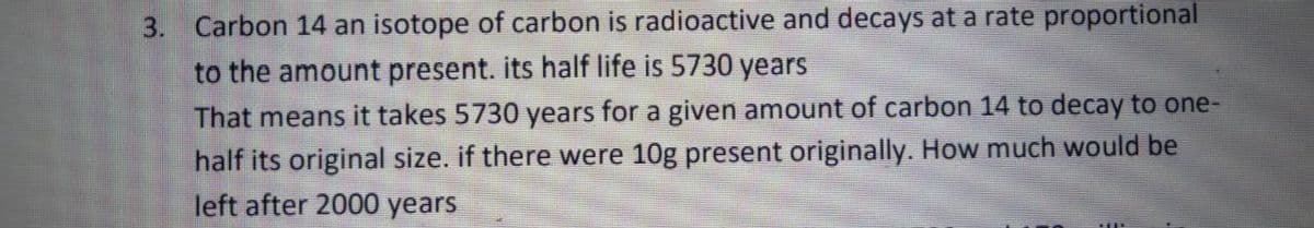 3. Carbon 14 an isotope of carbon is radioactive and decays at a rate proportional
to the amount present. its half life is 5730 years
That means it takes 5730 years for a given amount of carbon 14 to decay to one-
half its original size. if there were 10g present originally. How much would be
left after 2000 years
