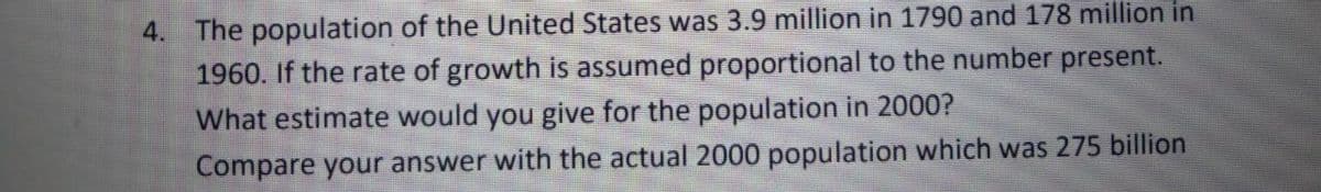 4. The population of the United States was 3.9 million in 1790 and 178 million in
1960. If the rate of growth is assumed proportional to the number present.
What estimate would you give for the population in 2000?
Compare your answer with the actual 2000 population which was 275 billion
