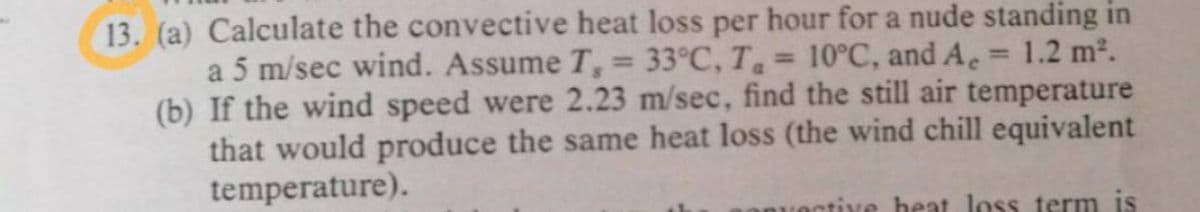 13. (a) Calculate the convective heat loss per hour for a nude standing in
a 5 m/sec wind. Assume T, = 33°C, T = 10°C, and A.
(b) If the wind speed were 2.23 m/sec, find the still air temperature
that would produce the same heat loss (the wind chill equivalent
temperature).
1.2 m2.
%3D
tive heat loss term is
