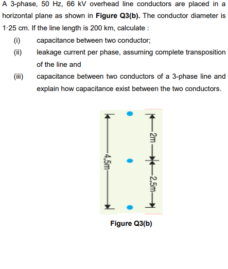 A 3-phase, 50 Hz, 66 kV overhead line conductors are placed in a
horizontal plane as shown in Figure Q3(b). The conductor diameter is
1-25 cm. If the line length is 200 km, calculate :
(1)
capacitance between two conductor;
(ii)
leakage current per phase, assuming complete transposition
of the line and
(ii)
capacitance between two conductors of a 3-phase line and
explain how capacitance exist between the two conductors.
Figure Q3(b)
-2m
-2,5m-
-4,5m-
