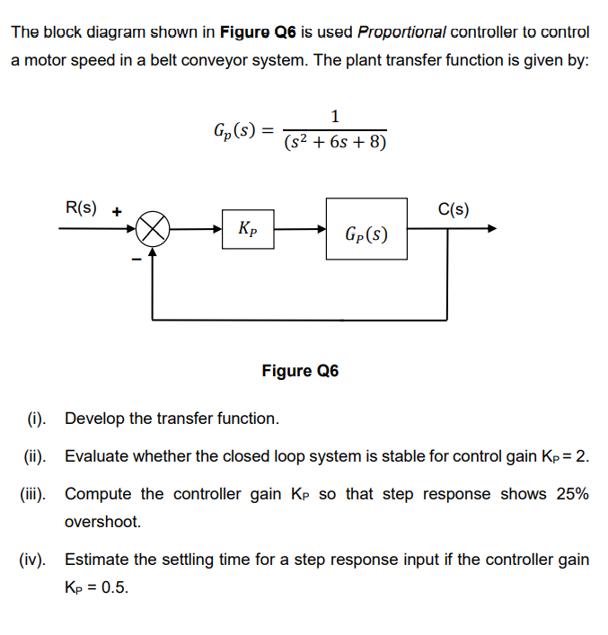 The block diagram shown in Figure Q6 is used Proportional controller to control
a motor speed in a belt conveyor system. The plant transfer function is given by:
1
G„(s)
(s2 + 6s + 8)
R(s) +
C(s)
Kp
Gp(s)
Figure Q6
(i). Develop the transfer function.
(ii). Evaluate whether the closed loop system is stable for control gain Kp= 2.
(iii). Compute the controller gain Kp so that step response shows 25%
overshoot.
(iv). Estimate the settling time for a step response input if the controller gain
Кр 3D 0.5.
