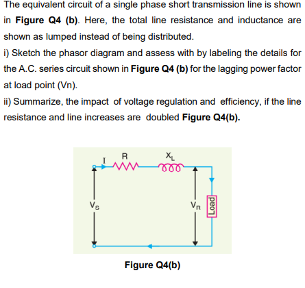 The equivalent circuit of a single phase short transmission line is shown
in Figure Q4 (b). Here, the total line resistance and inductance are
shown as lumped instead of being distributed.
i) Sketch the phasor diagram and assess with by labeling the details for
the A.C. series circuit shown in Figure Q4 (b) for the lagging power factor
at load point (Vn).
ii) Summarize, the impact of voltage regulation and efficiency, if the line
resistance and line increases are doubled Figure Q4(b).
R
XL
Vs
Vn
Figure Q4(b)
Load
