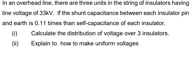 In an overhead line, there are three units in the string of insulators having
line voltage of 33kV. If the shunt capacitance between each insulator pin
and earth is 0.11 times than self-capacitance of each insulator,
(i)
Calculate the distribution of voltage over 3 insulators.
(ii)
Explain to how to make uniform voltages
