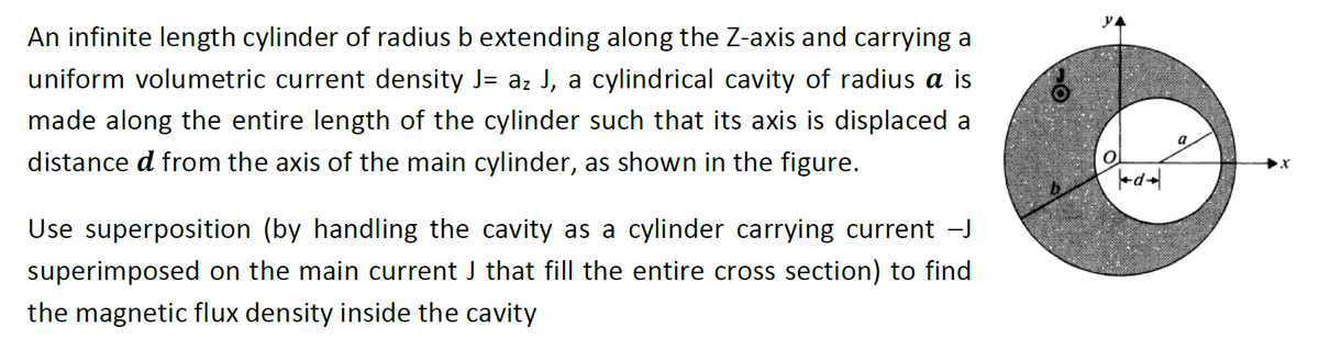 An infinite length cylinder of radius b extending along the Z-axis and carrying a
uniform volumetric current density J= az J, a cylindrical cavity of radius a is
made along the entire length of the cylinder such that its axis is displaced a
distance d from the axis of the main cylinder, as shown in the figure.
Use superposition (by handling the cavity as a cylinder carrying current -J
superimposed on the main current J that fill the entire cross section) to find
the magnetic flux density inside the cavity
