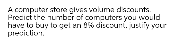 A computer store gives volume discounts.
Predict the number of computers you would
have to buy to get an 8% discount, justify your
prediction.
