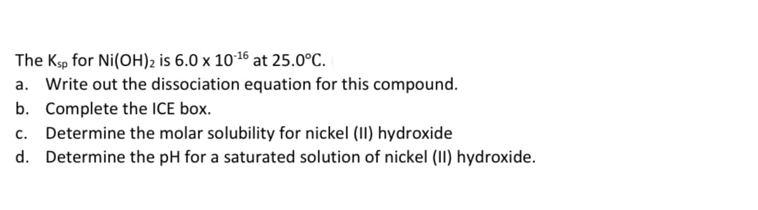 The Ksp for Ni(OH)2 is 6.0 x 10 16 at 25.0°C.
a. Write out the dissociation equation for this compound.
b. Complete the ICE box.
c. Determine the molar solubility for nickel (II) hydroxide
d. Determine the pH for a saturated solution of nickel (II) hydroxide.
