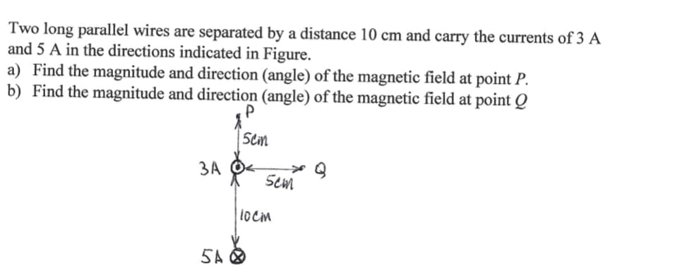 Two long parallel wires are separated by a distance 10 cm and carry the currents of 3 A
and 5 A in the directions indicated in Figure.
a) Find the magnitude and direction (angle) of the magnetic field at point P.
b) Find the magnitude and direction (angle) of the magnetic field at point Q
Sem
3A O<
Sem
1ocm
5A O
