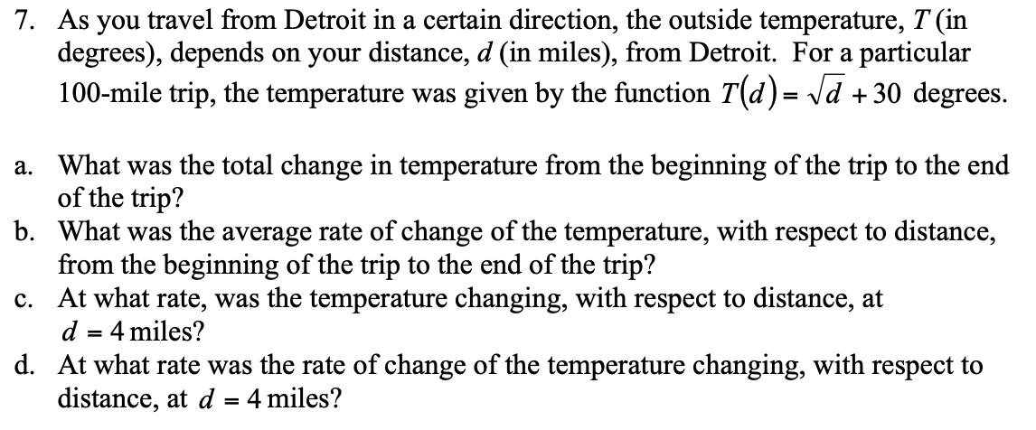 7. As you travel from Detroit in a certain direction, the outside temperature, T (in
degrees), depends on your distance, d (in miles), from Detroit. For a particular
100-mile trip, the temperature was given by the function T(d)= Vd + 30 degrees.
a. What was the total change in temperature from the beginning of the trip to the end
of the trip?
b. What was the average rate of change of the temperature, with respect to distance,
from the beginning of the trip to the end of the trip?
c. At what rate, was the temperature changing, with respect to distance, at
d = 4 miles?
d. At what rate was the rate of change of the temperature changing, with respect to
distance, at d = 4 miles?
