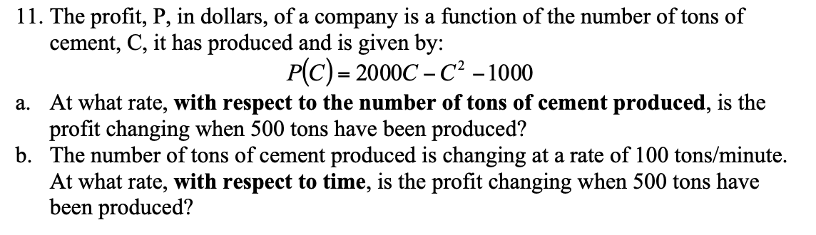 11. The profit, P, in dollars, of a company is a function of the number of tons of
cement, C, it has produced and is given by:
P(C) = 2000C – C² -1000
a. At what rate, with respect to the number of tons of cement produced, is the
profit changing when 500 tons have been produced?
b. The number of tons of cement produced is changing at a rate of 100 tons/minute.
At what rate, with respect to time, is the profit changing when 500 tons have
been produced?

