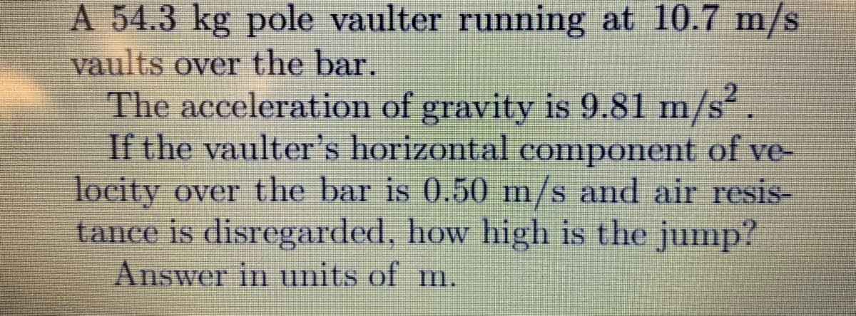 A 54.3 kg pole vaulter running at 10.7 m/s
vaults over the bar.
The acceleration of gravity is 9.81 m/s².
If the vaulter's horizontal component of ve-
locity over the bar is 0.50 m/s and air resis-
tance is disregarded, how high is the jump?
Answer in units of m.

