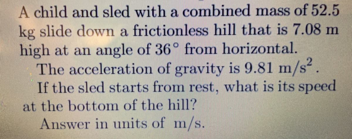 A child and sled with a combined mass of 52.5
kg slide down a frictionless hill that is 7.08 m
high at an angle of 36° from horizontal.
The acceleration of gravity is 9.81 m/s².
If the sled starts from rest, what is its speed
at the bottom of the hill?
Answer in units of m/s.
