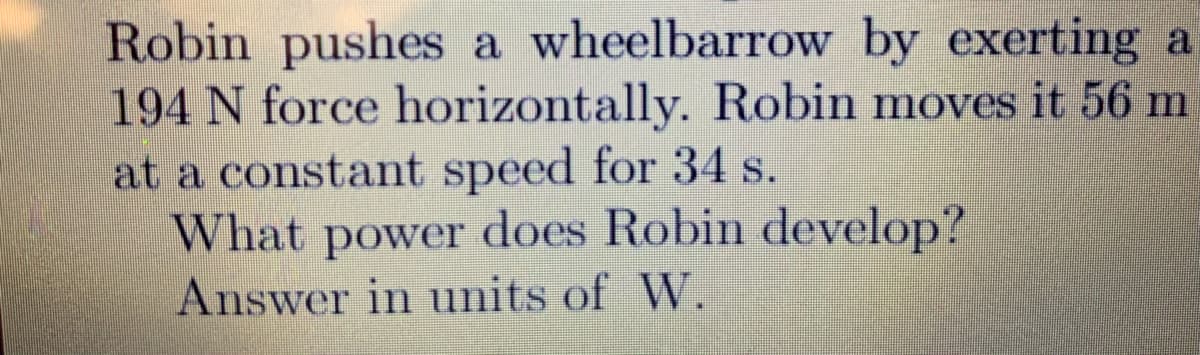 Robin pushes a wheelbarrow by exerting a
194 N force horizontally. Robin moves it 56 m
at a constant speed for 34 s.
What
power
does Robin develop?
Answer in units of W.
