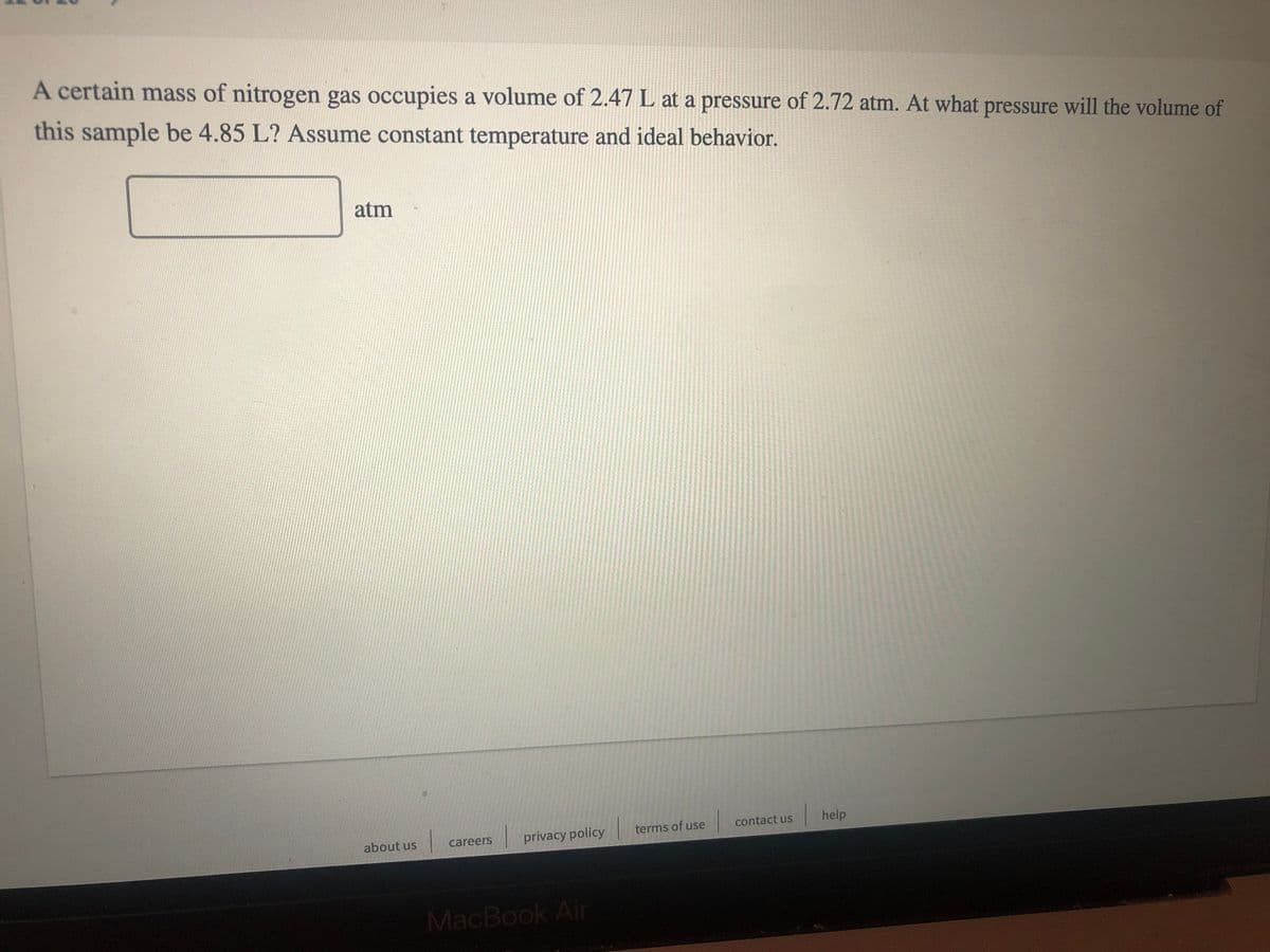 A certain mass of nitrogen gas occupies a volume of 2.47 L at a pressure of 2.72 atm. At what pressure will the volume of
this sample be 4.85 L? Assume constant temperature and ideal behavior.
atm
contact us
help
terms of use
careers
privacy policy
about us
MacBook Air
