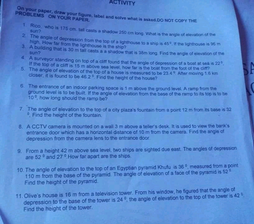 ACTIVITY
On your paper, draw your figure, label and solve what is asked.DO NOT COPY THE
PROBLEMS ON YOUR PAPER.
1. Rico, who is 175 cm, tall casts a shadow 250 cm long What is the angle of elevation of
sun?
2. The angle of depression from the top of a lighthouse to a ship is 45°. If the lighthouse is 9o
high, How far from the lighthouse is the ship?
3. A building that is 30 m tall casts a a shadow that is 38m long. Find the angle of elevation of the
sun?
4. A surveyor standing on top of a cliff found that the angle of depression of a boat at sea is 22",
If the top of a cliff is 15 m above sea level, how far is the boat from the foot of the cliff?
5. The angle of elevation of the top of a house is measured to be 23.40. After moving 1.6 km
closer, it is found to be 46.2 Find the height of the house?
6. The entrance of an indoor parking space is 1 m above the ground level. A ramp from the
ground level is to be built. If the angle of elevation from the base of the ramp to its top is to be
10°, how long should the ramp be?
7. The angle of elevation to the top of a city plaza's fountain from a point 12 m from its base is 32
0, Find the height of the fountain.
8. A CCTV camera is mounted on a wall 3 m above a teller's desk. It is used to view the bank's
entrance door which has a horizontal distance of 10 m from the camera. Find the angle of
depression from the camera lens to the entrance door.
9. From a height 42 m above sea level, two ships are sighted due east. The angles of depression
are 52 ° and 27 °.How far apart are the ships.
10. The angle of elevation to the top of an Egyptian pyramid Khufu is 36°, measured from a point
110 m from the base of the pyramid. The angle of elevation of a face of the pyramid is 52
Find the height of the pyramid.
11. Olive's house is 16 m from a television tower. From his window, he figured that the angle of
depression to the base of the tower is 24 °, the angle of elevation to the top of the tower is 42 º.
Find the height of the tower.
