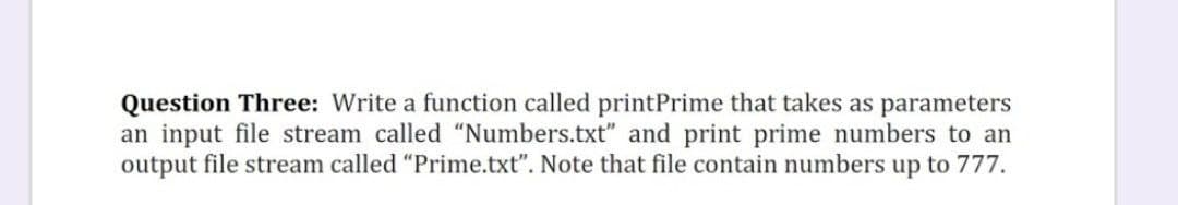 Question Three: Write a function called printPrime that takes as parameters
an input file stream called "Numbers.txt" and print prime numbers to an
output file stream called "Prime.txt". Note that file contain numbers up to 777.
