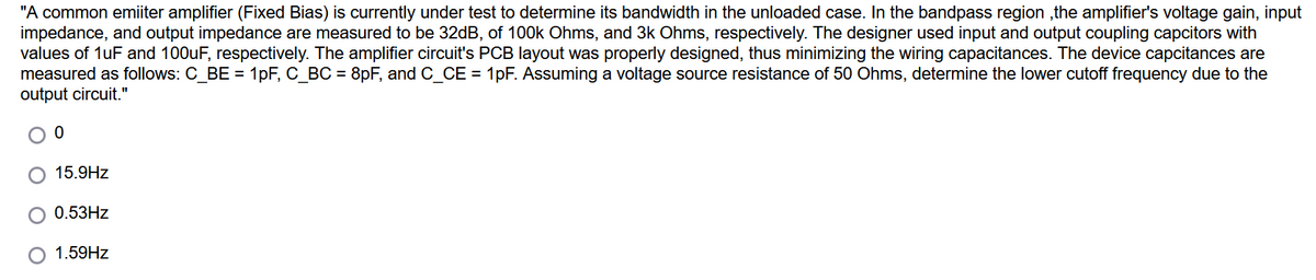 "A common emiiter amplifier (Fixed Bias) is currently under test to determine its bandwidth in the unloaded case. In the bandpass region ,the amplifier's voltage gain, input
impedance, and output impedance are measured to be 32dB, of 100k Ohms, and 3k Ohms, respectively. The designer used input and output coupling capcitors with
values of 1uF and 100uF, respectively. The amplifier circuit's PCB layout was properly designed, thus minimizing the wiring capacitances. The device capcitances are
measured as follows: C_BE = 1pF, C_BC = 8pF, and C_CE = 1pF. Assuming a voltage source resistance of 50 Ohms, determine the lower cutoff frequency due to the
output circuit."
15.9Hz
0.53HZ
1.59HZ
