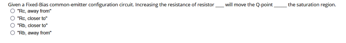 will move the Q-point
the saturation region.
Given a Fixed-Bias common-emitter configuration circuit. Increasing the resistance of resistor
O "Rc, away from"
O "Rc, closer to"
O "Rb, closer to"
O "Rb, away from"
