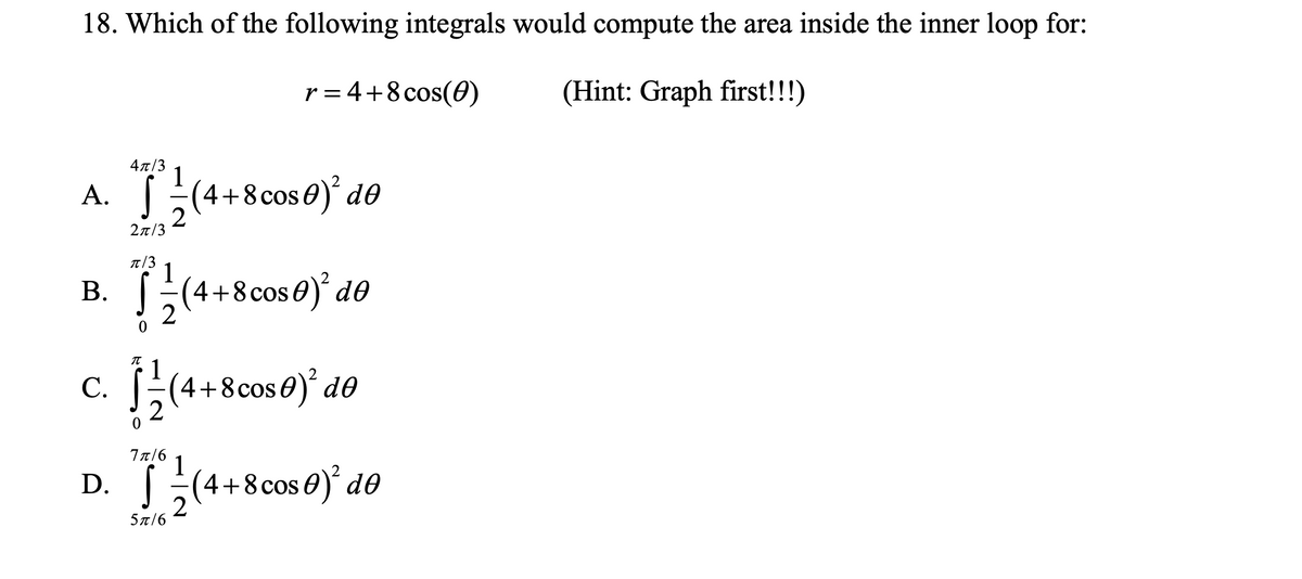 18. Which of the following integrals would compute the area inside the inner loop for:
r = 4+8 cos(0)
(Hint: Graph first!!!)
4π/3
1
A. (4+8cos0) d®
2π/3
T/3
B.
(4+8cos0) d0
c. ;
4+8cos0)' d0
С.
D. (4+8cos 0) d0
77/6
1
4+8 cos
5 π/6
