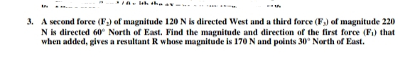3. A second force (F2) of magnitude 120 N is directed West and a third force (F,) of magnitude 220
N is directed 60° North of East. Find the magnitude and direction of the first force (F1) that
when added, gives a resultant R whose magnitude is 170 N and points 30° North of East.
