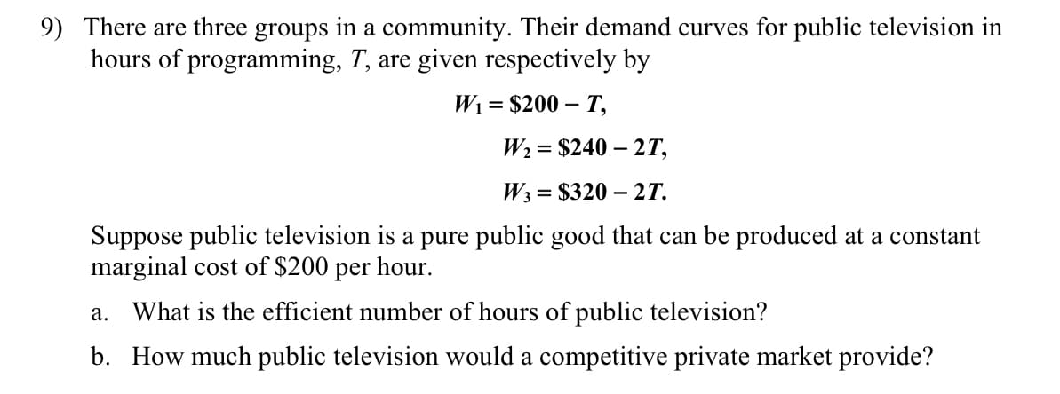 9) There are three groups in a community. Their demand curves for public television in
hours of programming, T, are given respectively by
Wi = $200 – T,
W2 = $240 – 2T,
W3 = $320 – 2T.
Suppose public television is a pure public good that can be produced at a constant
marginal cost of $200 per hour.
a. What is the efficient number of hours of public television?
b. How much public television would a competitive private market provide?
