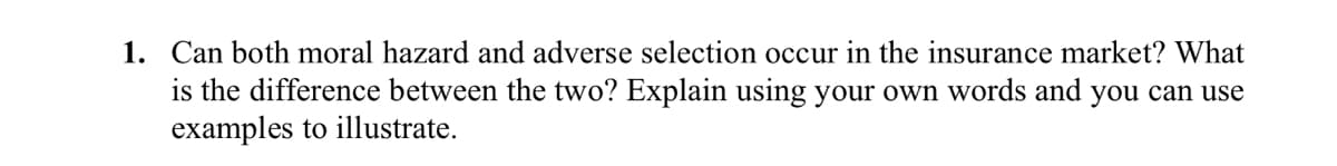 1. Can both moral hazard and adverse selection occur in the insurance market? What
is the difference between the two? Explain using your own words and you can use
examples to illustrate.
