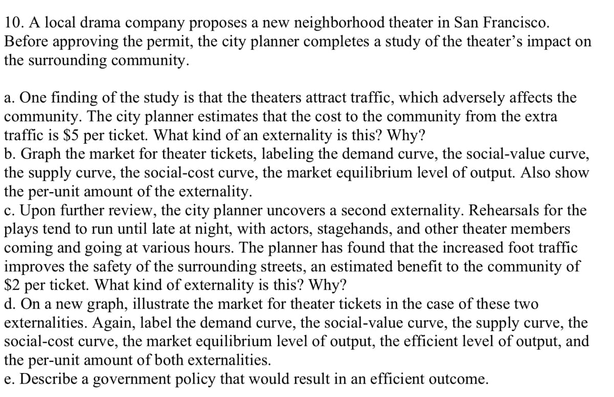 10. A local drama company proposes a new neighborhood theater in San Francisco.
Before approving the permit, the city planner completes a study of the theater's impact on
the surrounding community.
a. One finding of the study is that the theaters attract traffic, which adversely affects the
community. The city planner estimates that the cost to the community from the extra
traffic is $5 per ticket. What kind of an externality is this? Why?
b. Graph the market for theater tickets, labeling the demand curve, the social-value curve,
the supply curve, the social-cost curve, the market equilibrium level of output. Also show
the per-unit amount of the externality.
c. Upon further review, the city planner uncovers a second externality. Rehearsals for the
plays tend to run until late at night, with actors, stagehands, and other theater members
coming and going at various hours. The planner has found that the increased foot traffic
improves the safety of the surrounding streets, an estimated benefit to the community of
$2 per ticket. What kind of externality is this? Why?
d. On a new graph, illustrate the market for theater tickets in the case of these two
externalities. Again, label the demand curve, the social-value curve, the supply curve, the
social-cost curve, the market equilibrium level of output, the efficient level of output, and
the per-unit amount of both externalities.
e. Describe a government policy that would result in an efficient outcome.
