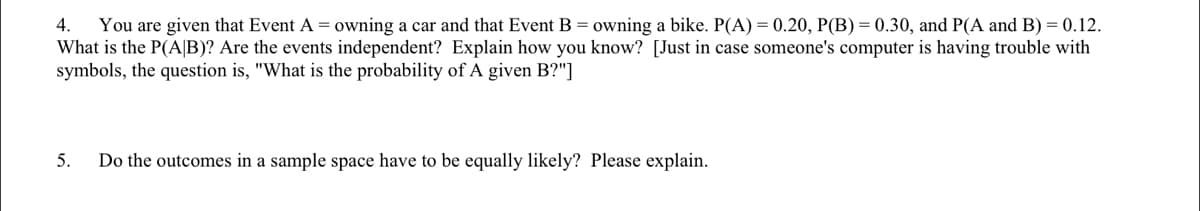 4.
You are given that Event A = owning a car and that Event B = owning a bike. P(A) = 0.20, P(B) = 0.30, and P(A and B) = 0.12.
What is the P(A|B)? Are the events independent? Explain how you know? [Just in case someone's computer is having trouble with
symbols, the question is, "What is the probability of A given B?"]
5.
Do the outcomes in a sample space have to be equally likely? Please explain.
