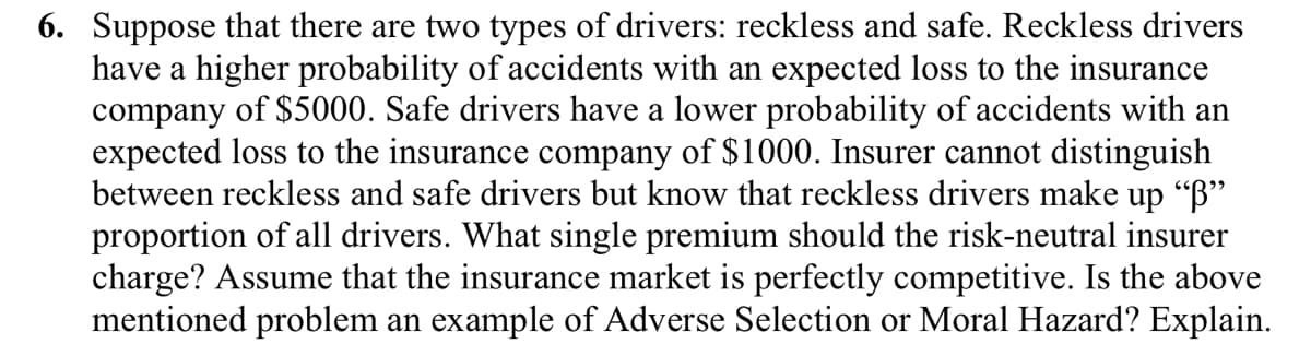 6. Suppose that there are two types of drivers: reckless and safe. Reckless drivers
have a higher probability of accidents with an expected loss to the insurance
company of $5000. Safe drivers have a lower probability of accidents with an
expected loss to the insurance company of $1000. Insurer cannot distinguish
between reckless and safe drivers but know that reckless drivers make up "B"
proportion of all drivers. What single premium should the risk-neutral insurer
charge? Assume that the insurance market is perfectly competitive. Is the above
mentioned problem an example of Adverse Selection or Moral Hazard? Explain.
