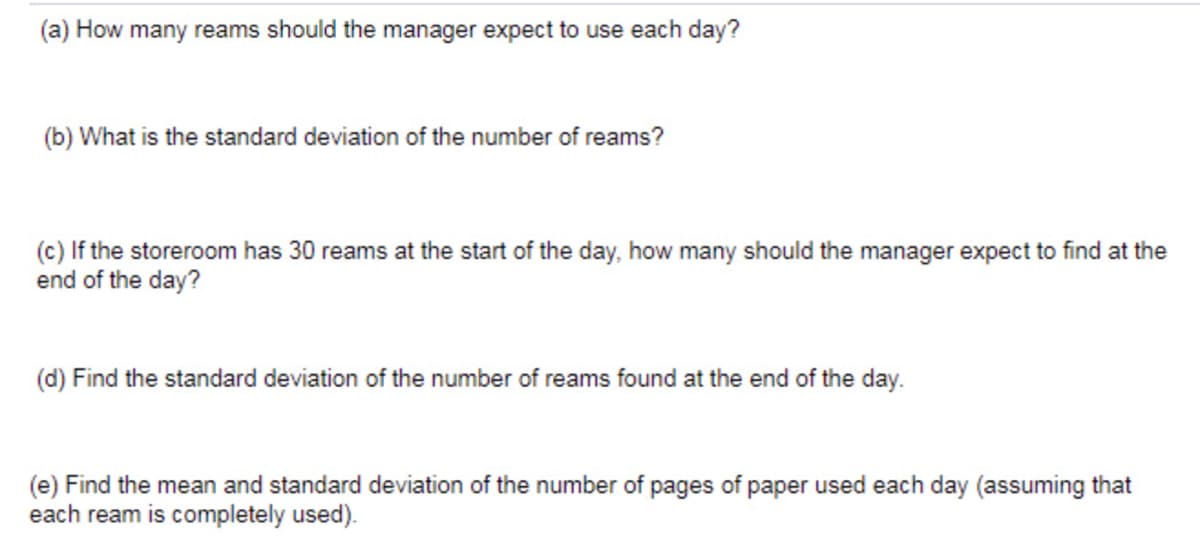 (a) How many reams should the manager expect to use each day?
(b) What is the standard deviation of the number of reams?
(c) If the storeroom has 30 reams at the start of the day, how many should the manager expect to find at the
end of the day?
(d) Find the standard deviation of the number of reams found at the end of the day.
(e) Find the mean and standard deviation of the number of pages of paper used each day (assuming that
each ream is completely used).
