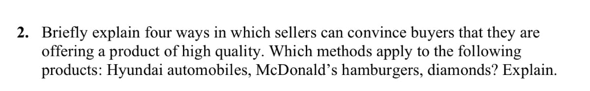 2. Briefly explain four ways in which sellers can convince buyers that they are
offering a product of high quality. Which methods apply to the following
products: Hyundai automobiles, McDonald's hamburgers, diamonds? Explain.

