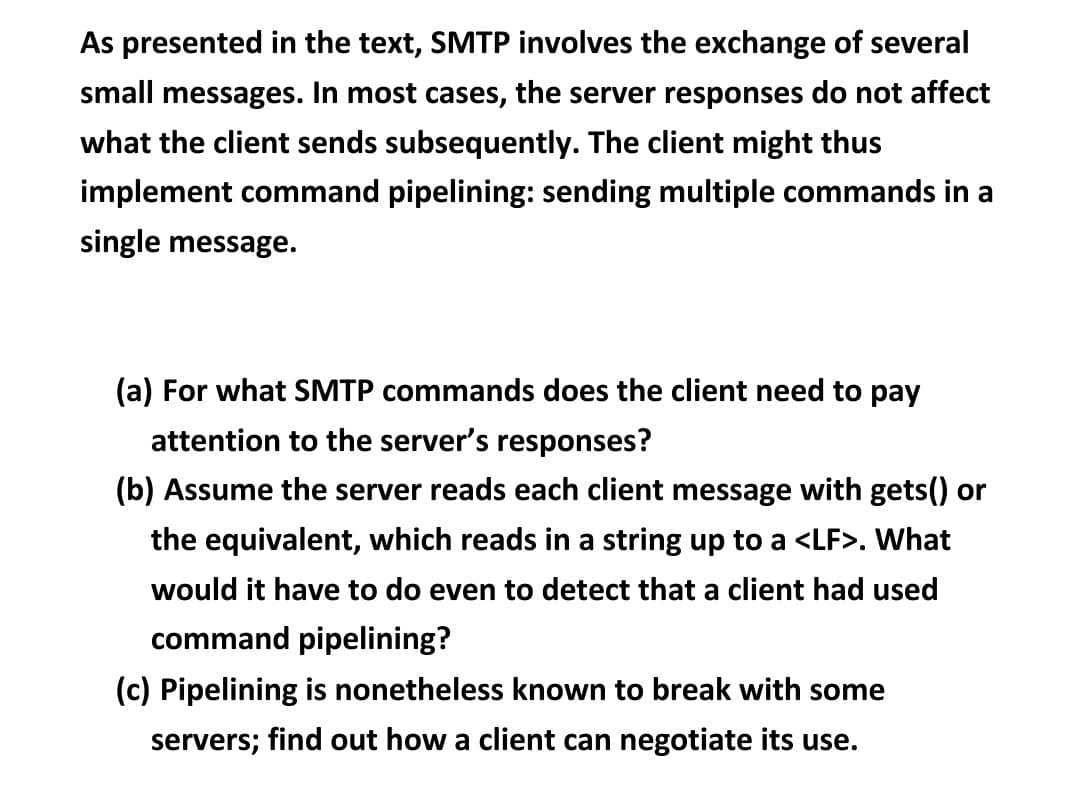 As presented in the text, SMTP involves the exchange of several
small messages. In most cases, the server responses do not affect
what the client sends subsequently. The client might thus
implement command pipelining: sending multiple commands in a
single message.
(a) For what SMTP commands does the client need to pay
attention to the server's responses?
(b) Assume the server reads each client message with gets() or
the equivalent, which reads in a string up to a <LF>. What
would it have to do even to detect that a client had used
command pipelining?
(c) Pipelining is nonetheless known to break with some
servers; find out how a client can negotiate its use.