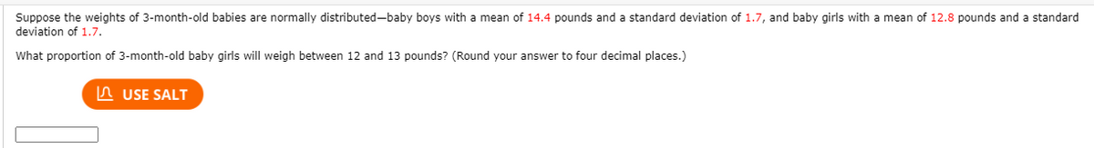 Suppose the weights of 3-month-old babies are normally distributed-baby boys with a mean of 14.4 pounds and a standard deviation of 1.7, and baby girls with a mean of 12.8 pounds and a standard
deviation of 1.7.
What proportion of 3-month-old baby girls will weigh between 12 and 13 pounds? (Round your answer to four decimal places.)
n USE SALT
