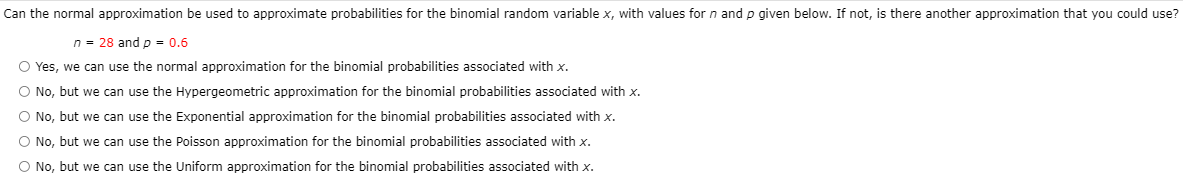 Can the normal approximation be used to approximate probabilities for the binomial random variable x, with values for n and p given below. If not, is there another approximation that you could use?
n = 28 and p = 0.6
O Yes, we can use the normal approximation for the binomial probabilities associated with x.
O No, but we can use the Hypergeometric approximation for the binomial probabilities associated with x.
O No, but we can use the Exponential approximation for the binomial probabilities associated with x.
O No, but we can use the Poisson approximation for the binomial probabilities associated with x.
O No, but we can use the Uniform approximation for the binomial probabilities associated with x.
