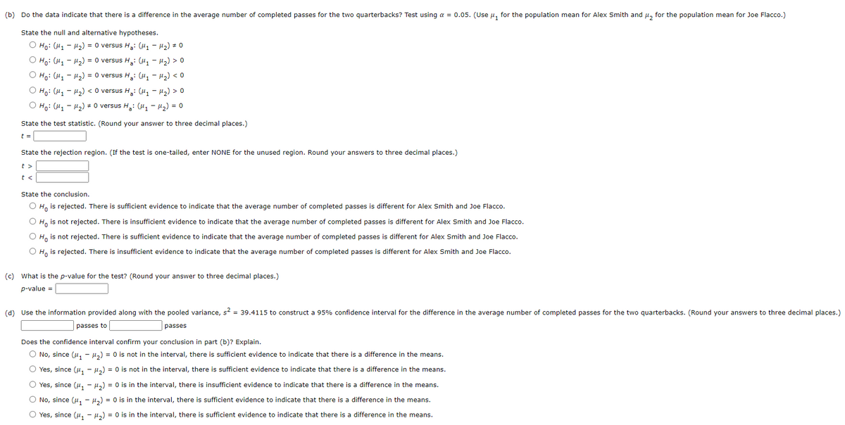 (b) Do the data indicate that there is a difference in the average number of completed passes for the two quarterbacks? Test using a = 0.05. (Use u, for the population mean for Alex Smith and µ, for the population mean for Joe Flacco.)
State the null and alternative hypotheses.
O Ho: (H1 - H2) = 0 versus H,: (H1 - H2) # 0
O Ho: (H, - H2) = 0 versus H: (H, - H2) > 0
O Ho: (H, - H2) = 0 versus H,: (H, - H2) < 0
O Ho: (H, - H2) < 0 versus H,: (H, - H2) > 0
О на: (и, - и,) + O versus H,: (u, - и) %3D о
State the test statistic. (Round your answer to three decimal places.)
t =
State the rejection region. (If the test is one-tailed, enter NONE for the unused region. Round your answers to three decimal places.)
t >
t <
State the conclusion.
O H, is rejected. There is sufficient evidence to indicate that the average number of completed passes is different for Alex Smith and Joe Flacco.
O H, is not rejected. There is insufficient evidence to indicate that the average number of completed passes is different for Alex Smith and Joe Flacco.
O H, is not rejected. There is sufficient evidence to indicate that the average number of completed passes is different for Alex Smith and Joe Flacco.
O H, is rejected. There is insufficient evidence to indicate that the average number of completed passes is different for Alex Smith and Joe Flacco.
(c) What is the p-value for the test? (Round your answer to three decimal places.)
p-value =
(d) Use the information provided along with the pooled variance, s? = 39.4115 to construct a 95% confidence interval for the difference in the average number of completed passes for the two quarterbacks. (Round your answers to three decimal places.)
passes to
|passes
Does the confidence interval confirm your conclusion in part (b)? Explain.
O No, since (u, - µ,) = 0 is not in the interval, there is sufficient evidence to indicate that there is a difference in the means.
O Yes, since (4, - µ,) = 0 is not in the interval, there is sufficient evidence to indicate that there is a difference in the means.
O Yes, since (u, - µ,) = 0 is in the interval, there is insufficient evidence to indicate that there is a difference in the means.
O No, since (u, - 4,) = 0 is in the interval, there is sufficient evidence to indicate that there is a difference in the means.
O Yes, since (u, - µ,) = 0 is in the interval, there is sufficient evidence to indicate that there is a difference in the means.
