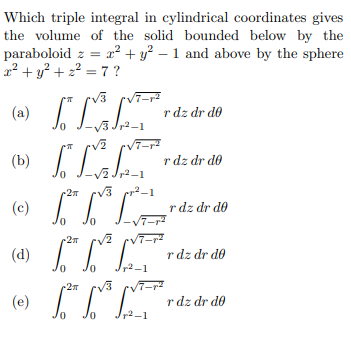 Which triple integral in cylindrical coordinates gives
the volume of the solid bounded below by the
paraboloid z = r² + y² – 1 and above by the sphere
x² + y? + 2? = 7 ?
rv3 cVT-r
(a)
r dz dr do
V3 Jr2-1
(b)
r dz dr do
V2 Jr2-1
V3
(c)
r dz dr do
7-
(d)
r dz dr do
2-1
27
/3
(e)
r dz dr do
2-1
