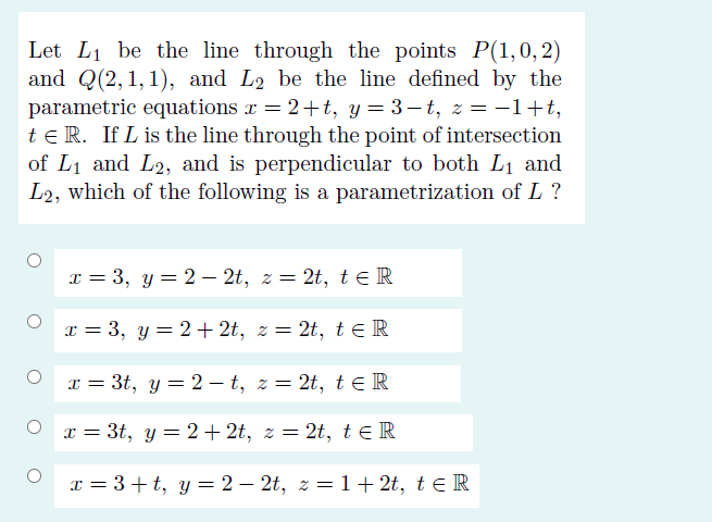 Let L1 be the line through the points P(1,0,2)
and Q(2,1,1), and L2 be the line defined by the
parametric equations r = 2+t, y = 3– t, z = -1+t,
te R. If L is the line through the point of intersection
of L1 and L2, and is perpendicular to both L1 and
L2, which of the following is a parametrization of L ?
x = 3, y = 2 – 2t, z = 2t, te R
x = 3, y = 2+ 2t, z = 2t, te R
I = 3t, y = 2 – t, z = 2t, t ER
x = 3t, y = 2+ 2t, z = 2t, te R
6.
I = 3+t, y = 2 – 2t, z = 1+ 2t, te R
