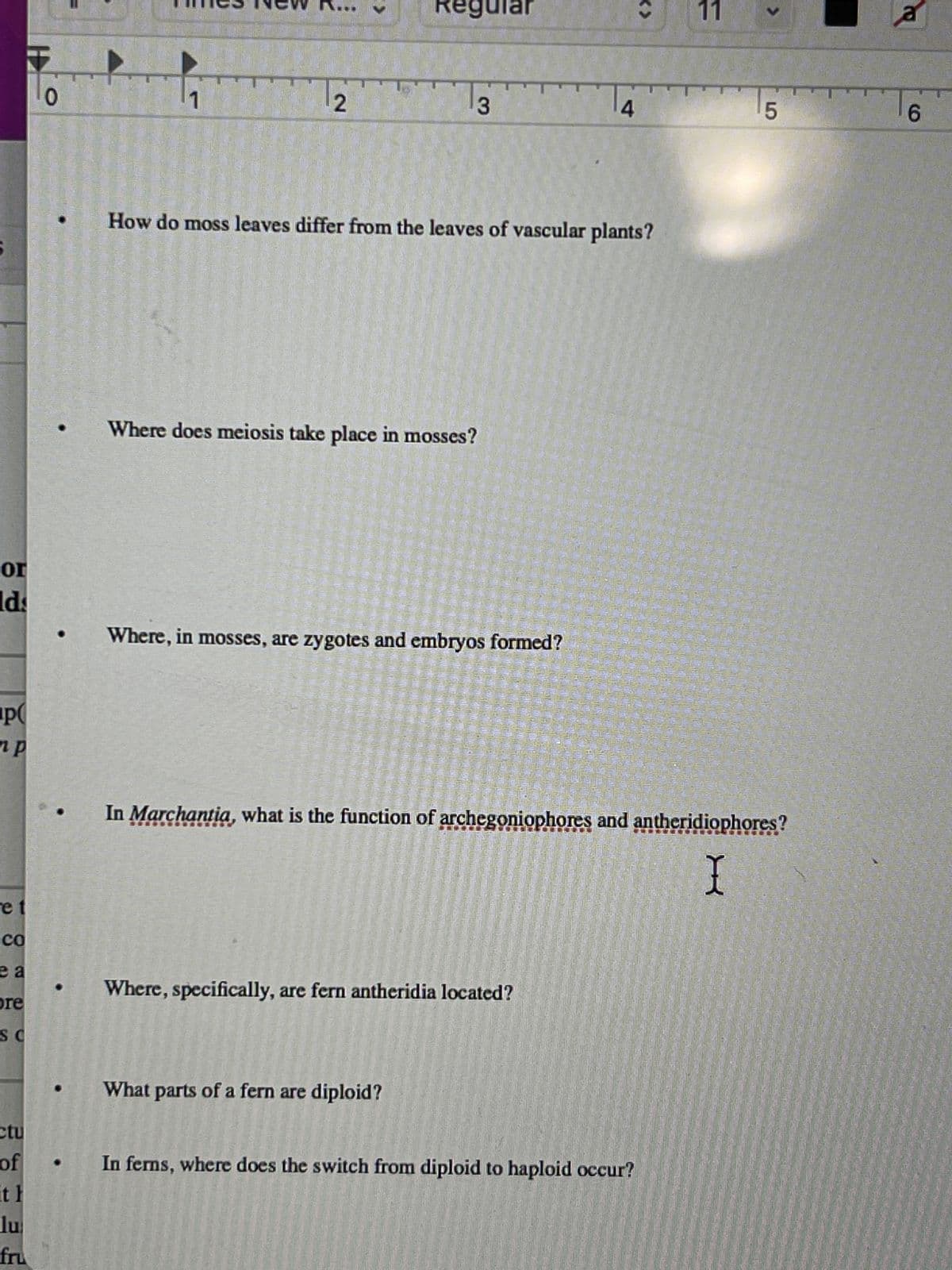 or
lds
P
e t
CO
ea
pre
SC
ctu
of
it h
lu
fru
0
2
>
Regular
3 WW
Where does meiosis take place in mosses?
How do moss leaves differ from the leaves of vascular plants?
Where, in mosses, are zygotes and embryos formed?
What parts of a fern are diploid?
Where, specifically, are fern antheridia located?
<<>
4 www
11
In Marchantia, what is the function of archegoniophores and antheridiophores?
I
In ferns, where does the switch from diploid to haploid occur?
5
a
6