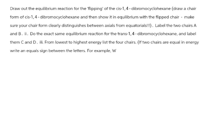 Draw out the equilibrium reaction for the flipping' of the cis-1,4-dibromocyclohexane (draw a chair
form of cis-1, 4- dibromocyclohexane and then show it in equilibrium with the flipped chair - make
sure your chair form clearly distinguishes between axials from equatorials!!!). Label the two chairs A
and B. ii. Do the exact same equilibrium reaction for the trans-1, 4-dibromocyclohexane, and label
them C and D. ili. From lowest to highest energy list the four chairs. (If two chairs are equal in energy
write an equals sign between the letters. For example, W