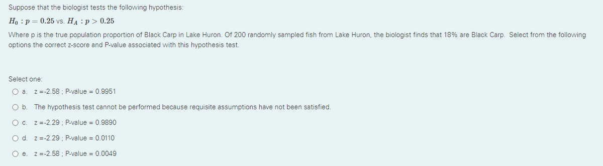 Suppose that the biologist tests the following hypothesis:
Но : р — 0.25 vs. HA :р> 0.25
Where p is the true population proportion of Black Carp in Lake Huron. Of 200 randomly sampled fish from Lake Huron, the biologist finds that 18% are Black Carp. Select from the following
options the correct z-score and P-value associated with this hypothesis test.
Select one:
O a.
z =-2.58 ; P-value = 0.9951
Ob.
The hypothesis test cannot be performed because requisite assumptions have not been satisfied.
O c. z =-2.29 ; P-value = 0.9890
O d. z =-2.29 ; P-value = 0.0110
O e. z =-2.58 ; P-value = 0.0049
