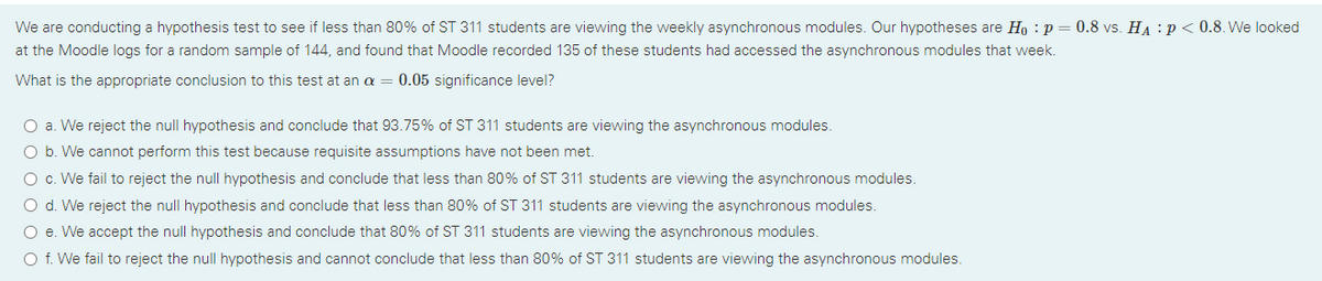 We are conducting a hypothesis test to see if less than 80% of ST 311 students are viewing the weekly asynchronous modules. Our hypotheses are Ho : p = 0.8 vs. HA :p< 0.8. We looked
at the Moodle logs for a random sample of 144, and found that Moodle recorded 135 of these students had accessed the asynchronous modules that week.
What is the appropriate conclusion to this test at an a = 0.05 significance level?
O a. We reject the null hypothesis and conclude that 93.75% of ST 311 students are viewing the asynchronous modules.
O b. We cannot perform this test because requisite assumptions have not been met.
O c. We fail to reject the null hypothesis and conclude that less than 80% of ST 311 students are viewing the asynchronous modules.
O d. We reject the null hypothesis and conclude that less than 80% of ST 311 students are viewing the asynchronous modules.
O e. We accept the null hypothesis and conclude that 80% of ST 311 students are viewing the asynchronous modules.
O f. We fail to reject the null hypothesis and cannot conclude that less than 80% of ST 311 students are viewing the asynchronous modules.
