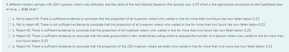 A different random sample with 220 in-person voters was collected, and the value of the test statistic based on this sample was -2.57. What is the appropriate conclusion to the hypothesis test
at an a = 0.01 level ?
O a. Fail to reject H0. There is sufficient evidence to conclude that the proportion of all in-person voters who waited in line for more than two hours has now fallen below 0.23.
O b. Fail to reject H0. There is not sufficient evidence to conclude that the proportion of all in-person voters who waited in line for more than two hours has now fallen below 0.23.
O c. Reject HO. There is sufficient evidence to conclude that the proportion of all in-person voters who waited in line for more than two hours has now fallen below 0.23.
O d. Reject H0. There is sufficient evidence to conclude that the state government's new streamlined voting scheme reduced the number of in-person voters who waited in line for more than
two hours below 0.23.
O e. Reject HO. There is sufficient evidence to conclude that the proportion of the 220 in-person voters sampled who waited in line for more than two hours has now fallen below 0.23.
