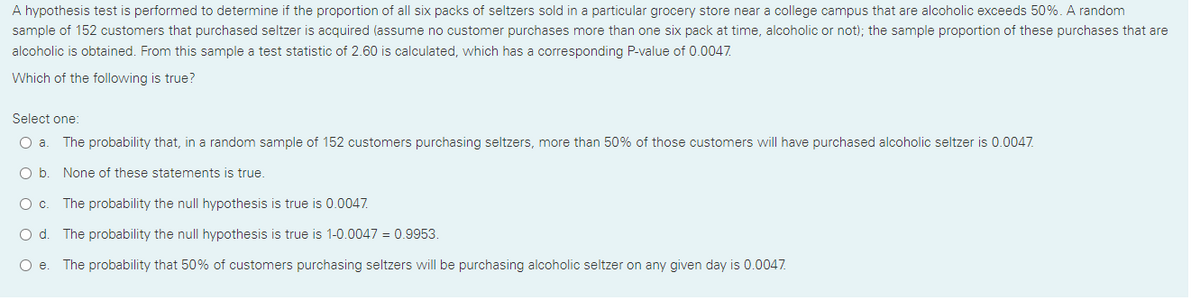 A hypothesis test is performed to determine if the proportion of all six packs of seltzers sold in a particular grocery store near a college campus that are alcoholic exceeds 50%. A random
sample of 152 customers that purchased seltzer is acquired (assume no customer purchases more than one six pack at time, alcoholic or not); the sample proportion of these purchases that are
alcoholic is obtained. From this sample a test statistic of 2.60 is calculated, which has a corresponding P-value of 0.0047.
Which of the following is true?
Select one:
The probability that, in a random sample of 152 customers purchasing seltzers, more than 50% of those customers will have purchased alcoholic seltzer is 0.0047.
Ob.
None of these statements is true.
Oc.
The probability the null hypothesis is true is 0.0047.
O d. The probability the null hypothesis is true is 1-0.0047 = 0.9953.
O e. The probability that 50% of customers purchasing seltzers will be purchasing alcoholic seltzer on any given day is 0.0047.

