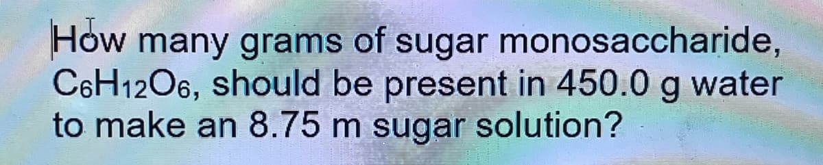 How many grams of sugar monosaccharide,
C6H1206, should be present in 450.0 g water
to make an 8.75 m sugar solution?
