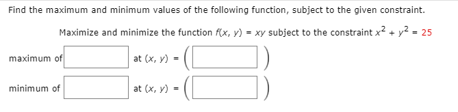 Find the maximum and minimum values of the following function, subject to the given constraint.
Maximize and minimize the function f(x, y) = xy subject to the constraint x2 + y² = 25
maximum of
at (x, y) =
minimum of
at (x, y) -
