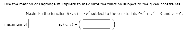 Use the method of Lagrange multipliers to maximize the function subject to the given constraints.
Maximize the function f(x, y) = xy2 subject to the constraints 9x? + y? = 9 and y 2 0.
maximum of
at (x, y) =
